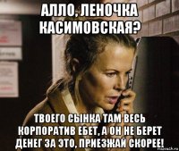 алло, леночка касимовская? твоего сынка там весь корпоратив ебет, а он не берет денег за это, приезжай скорее!