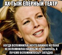 ах тыж ёперный театр когда вспомнил(а) нечто важное но пока не вспомнил(а) важным не казалось, а почему вспомнилось?! загадка