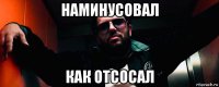 наминусовал как отсосал