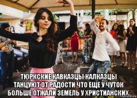 тюркские кавказцы калказцы танцуют от радости что еще у чуток больше отжали земель у христианских.