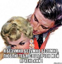  я безумно,безумно,безумно, люблю тебя, светлячок мой яркенький !