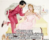  утречка тебе добренького,прелестнейшее созданьице моё светка !