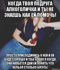 когда твоя подруга алкоголичка и ты не знаешь как ей помочь! просто присоединись к ней и ей будет хорошо и тебе клёво а когда она напьётся дай ей понять что нельзя столько бугать!