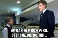 ну дай немножечко. стеройдов. колян...