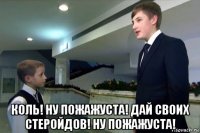  коль! ну пожажуста! дай своих стеройдов! ну пожажуста!