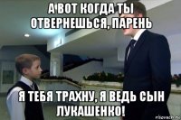 а вот когда ты отвернешься, парень я тебя трахну, я ведь сын лукашенко!