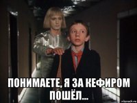  понимаете, я за кефиром пошёл...