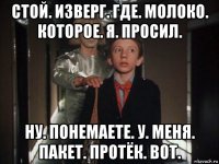 стой. изверг. где. молоко. которое. я. просил. ну. понемаете. у. меня. пакет. протёк. вот.