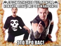 среди ублюдков шел артист,в кожаном плаще мертвый анархист! это про вас!