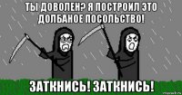 ты доволен? я построил это долбаное посольство! заткнись! заткнись!