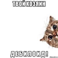 твой хозяин д е б и л о и д !