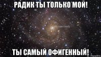 радик ты только мой! ты самый офигенный!