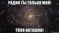 радик ты только мой! твоя наташка!