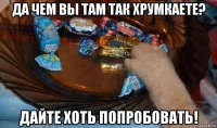 да чем вы там так хрумкаете? дайте хоть попробовать!