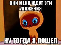 они меня ждут эти унижения ну тогда я пошел