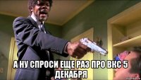  а ну спроси еще раз про вкс 5 декабря