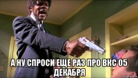  а ну спроси еще раз про вкс 05 декабря