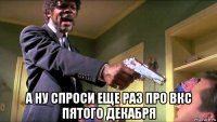  а ну спроси еще раз про вкс пятого декабря