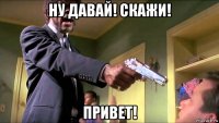 ну давай! скажи! привет!