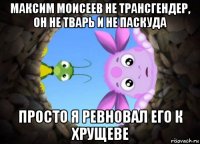 максим моисеев не трансгендер, он не тварь и не паскуда просто я ревновал его к хрущеве