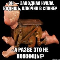 - он — заводная кукла. видишь, ключик в спине? - а разве это не ножницы?