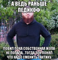 а ведь раньше педикоф ловил пока собственная жопа не попала...тогда ток понял что надо сменить тактику