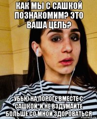 как мы с сашкой познакомим? это ваша цель? убью на пороге вместе с сашкой, и не вздумайте больше со мной здороваться