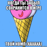 когда ты забыл сохранится в игре твой комп (хахаха)