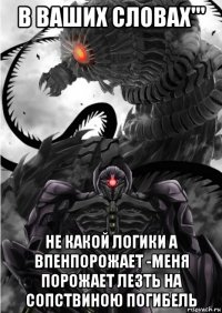 в ваших словах''' не какой логики а впенпорожает -меня порожает лезть на сопствиною погибель