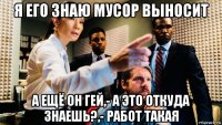 я его знаю мусор выносит а ещё он гей,- а это откуда знаешь?,- работ такая