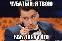 чубатый, я твою бабушку того