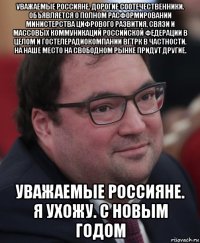 уважаемые россияне. дорогие соотечественники. объявляется о полном расформировании министерства цифрового развития, связи и массовых коммуникаций российской федерации в целом и гостелерадиокомпании вгтрк в частности. на наше место на свободном рынке придут другие. уважаемые россияне. я ухожу. с новым годом