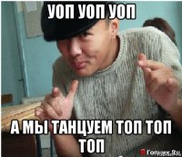 уоп уоп уоп а мы танцуем топ топ топ