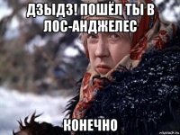 дзыдз! пошёл ты в лос-анджелес конечно