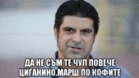  да не съм те чул повече циганино.марш по кофите