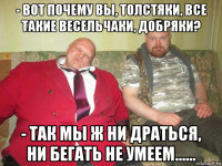 - вот почему вы, толстяки, все такие весельчаки, добряки? - так мы ж ни драться, ни бегать не умеем......