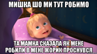 мишка шо ми тут робимо та мамка сказала як мене робили в мене жорик проснувся