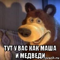  тут у вас как маша и медведи