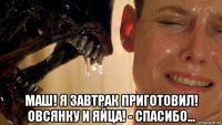  маш! я завтрак приготовил! овсянку и яйца! - спасибо...