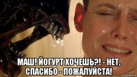 маш! йогурт хочешь?! - нет, спасибо - пожалуйста!