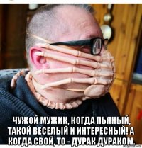  чужой мужик, когда пьяный, такой веселый и интересный! а когда свой, то - дурак дураком.