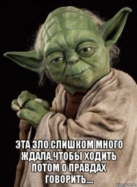  эта зло.слишком много ждала,чтобы ходить потом о правдах говорить....