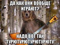 да как они вообще играют? надо вот так "турютурютурютурюту"