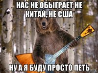 нас не обыграет не китай, не сша ну а я буду просто петь