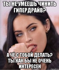 ты не умеешь чинить гипердрайв? а чё с тобой делать? ты как бы не очень интересен