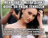 меня звать меган дениз фокс, ок-ридж, теннесси. я родилась в ок-ридж, теннесси и выросла бедной семье, порт-сент-луси, флорида. у меня ирландские, французские и индейские корни.