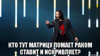  кто тут матрицу ломает раком ставит и искривляет?