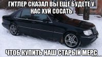 гитлер сказал вы еще будете у нас хуй сосать чтоб купить наш старый мерс