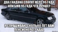 два гандона спорят мерс 95 года или бмв 95 года что лучше? я спрашиваю сколько лет вам пенсионеры? хаха