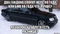 два гандона спорят мерс 98 года или бмв 98 года что лучше? я говорю у туалета есть разница?